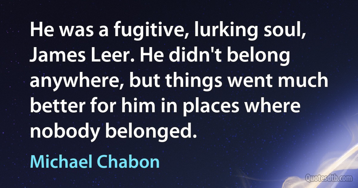 He was a fugitive, lurking soul, James Leer. He didn't belong anywhere, but things went much better for him in places where nobody belonged. (Michael Chabon)