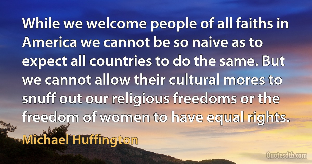 While we welcome people of all faiths in America we cannot be so naive as to expect all countries to do the same. But we cannot allow their cultural mores to snuff out our religious freedoms or the freedom of women to have equal rights. (Michael Huffington)