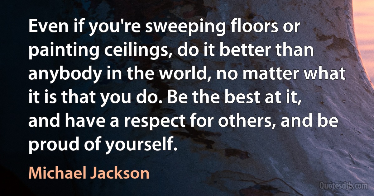 Even if you're sweeping floors or painting ceilings, do it better than anybody in the world, no matter what it is that you do. Be the best at it, and have a respect for others, and be proud of yourself. (Michael Jackson)