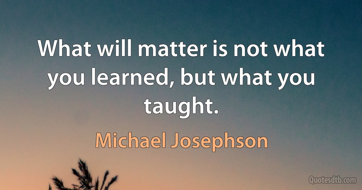 What will matter is not what you learned, but what you taught. (Michael Josephson)