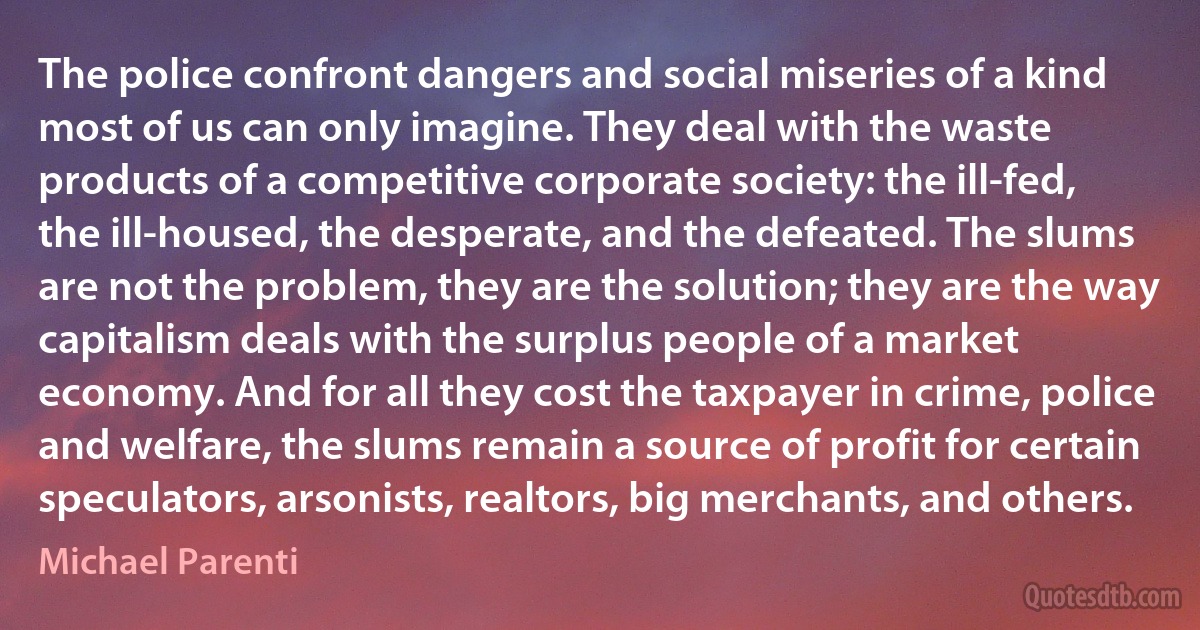 The police confront dangers and social miseries of a kind most of us can only imagine. They deal with the waste products of a competitive corporate society: the ill-fed, the ill-housed, the desperate, and the defeated. The slums are not the problem, they are the solution; they are the way capitalism deals with the surplus people of a market economy. And for all they cost the taxpayer in crime, police and welfare, the slums remain a source of profit for certain speculators, arsonists, realtors, big merchants, and others. (Michael Parenti)