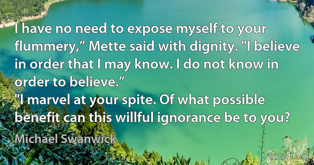 I have no need to expose myself to your flummery,” Mette said with dignity. "I believe in order that I may know. I do not know in order to believe.”
"I marvel at your spite. Of what possible benefit can this willful ignorance be to you? (Michael Swanwick)