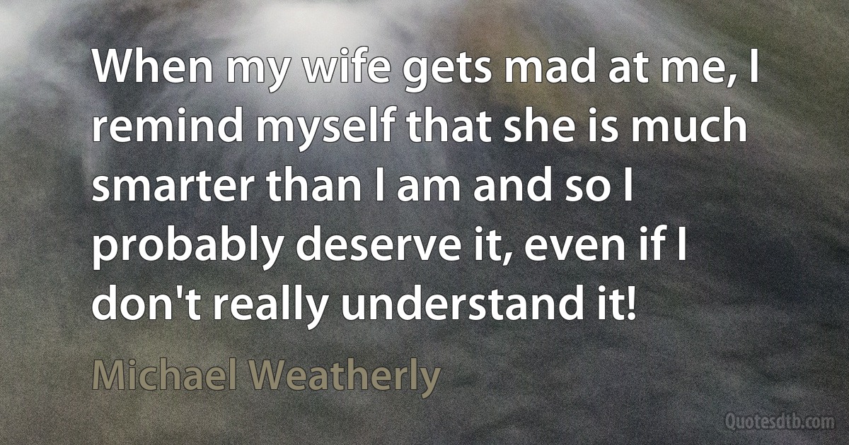 When my wife gets mad at me, I remind myself that she is much smarter than I am and so I probably deserve it, even if I don't really understand it! (Michael Weatherly)