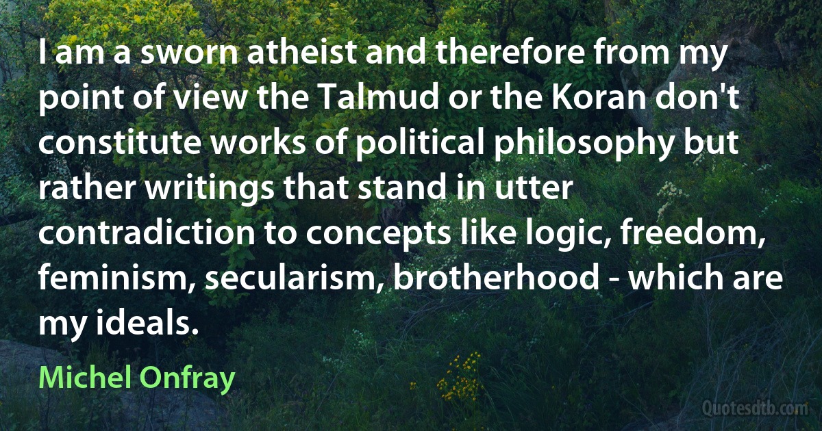 I am a sworn atheist and therefore from my point of view the Talmud or the Koran don't constitute works of political philosophy but rather writings that stand in utter contradiction to concepts like logic, freedom, feminism, secularism, brotherhood - which are my ideals. (Michel Onfray)