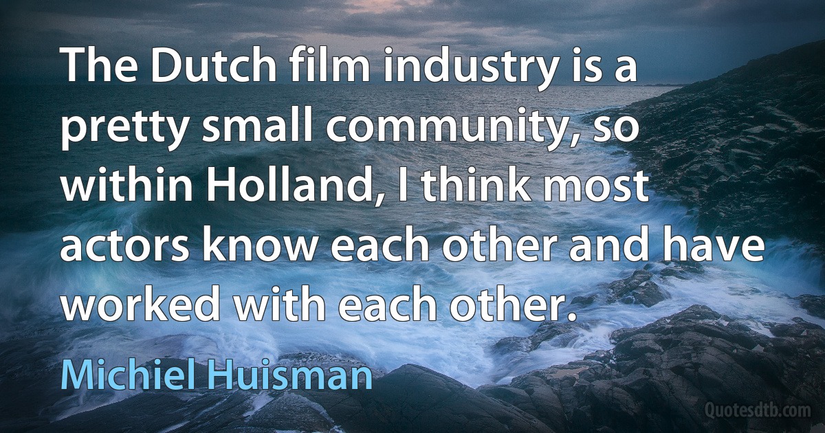 The Dutch film industry is a pretty small community, so within Holland, I think most actors know each other and have worked with each other. (Michiel Huisman)