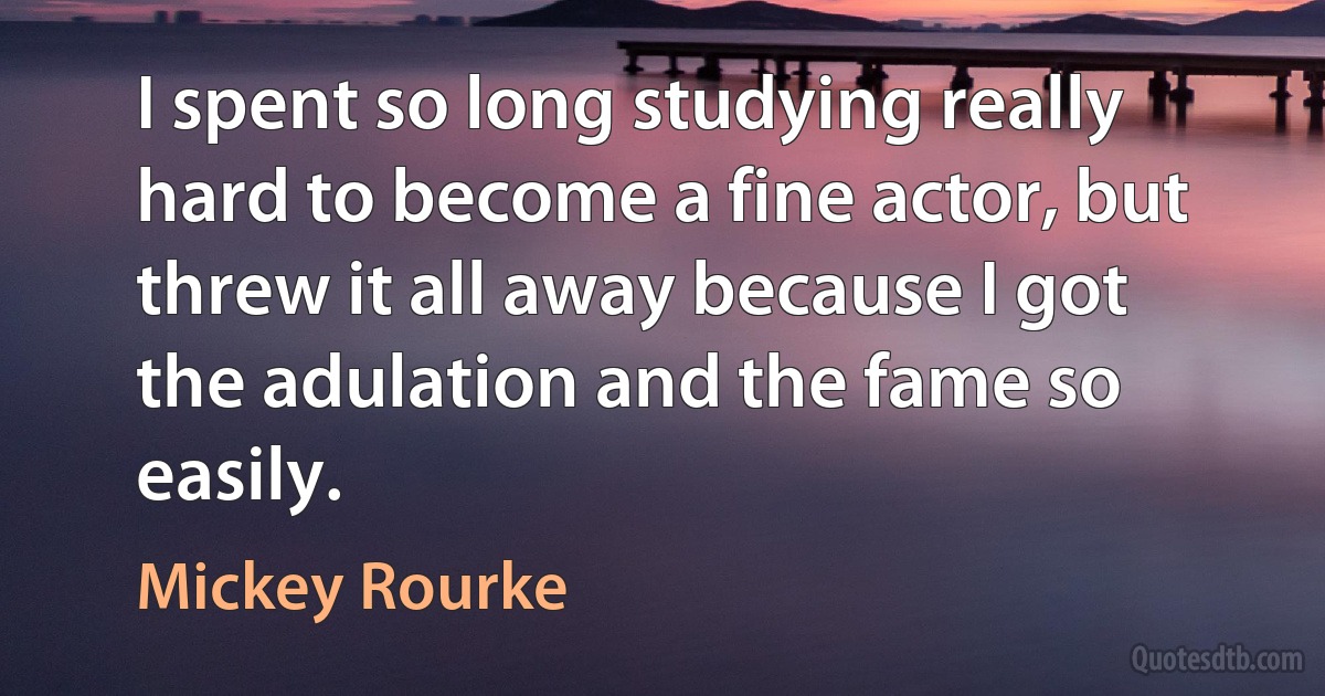 I spent so long studying really hard to become a fine actor, but threw it all away because I got the adulation and the fame so easily. (Mickey Rourke)