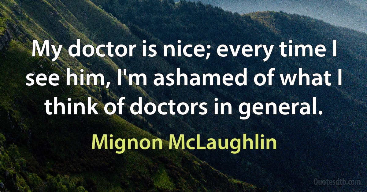 My doctor is nice; every time I see him, I'm ashamed of what I think of doctors in general. (Mignon McLaughlin)