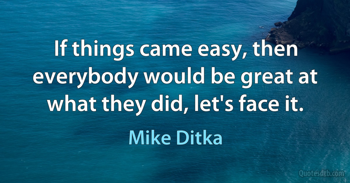 If things came easy, then everybody would be great at what they did, let's face it. (Mike Ditka)