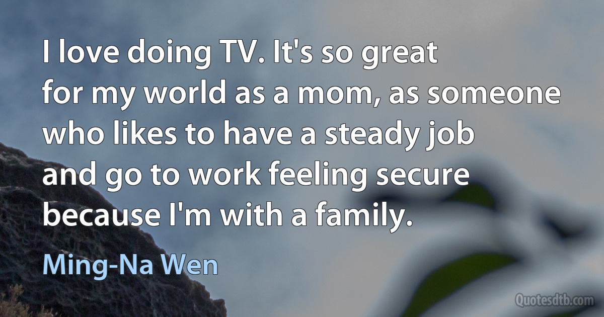 I love doing TV. It's so great for my world as a mom, as someone who likes to have a steady job and go to work feeling secure because I'm with a family. (Ming-Na Wen)