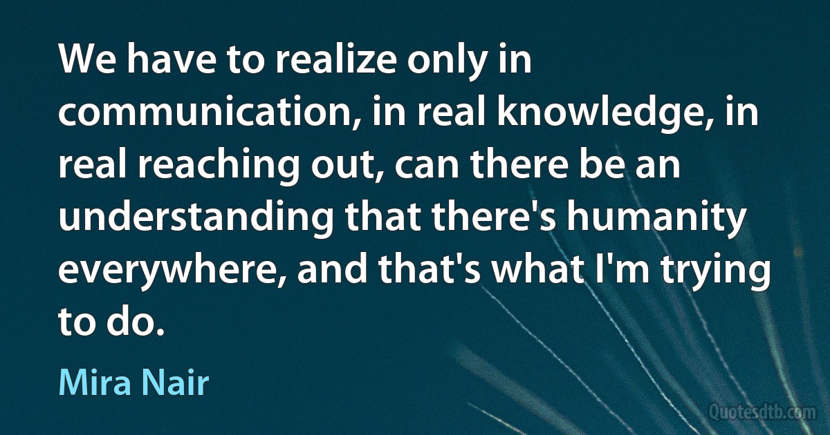 We have to realize only in communication, in real knowledge, in real reaching out, can there be an understanding that there's humanity everywhere, and that's what I'm trying to do. (Mira Nair)