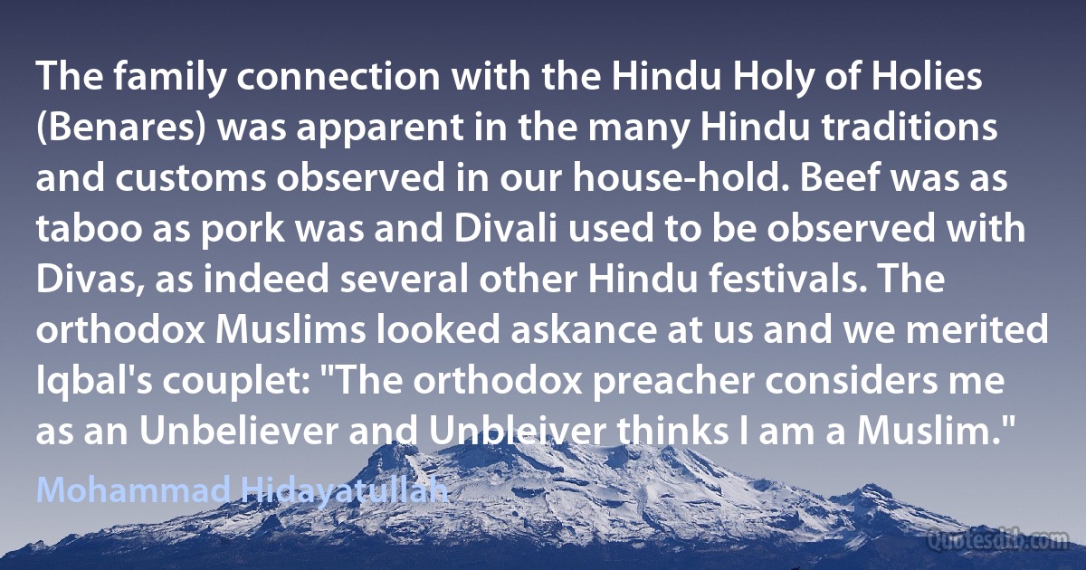 The family connection with the Hindu Holy of Holies (Benares) was apparent in the many Hindu traditions and customs observed in our house-hold. Beef was as taboo as pork was and Divali used to be observed with Divas, as indeed several other Hindu festivals. The orthodox Muslims looked askance at us and we merited Iqbal's couplet: "The orthodox preacher considers me as an Unbeliever and Unbleiver thinks I am a Muslim." (Mohammad Hidayatullah)