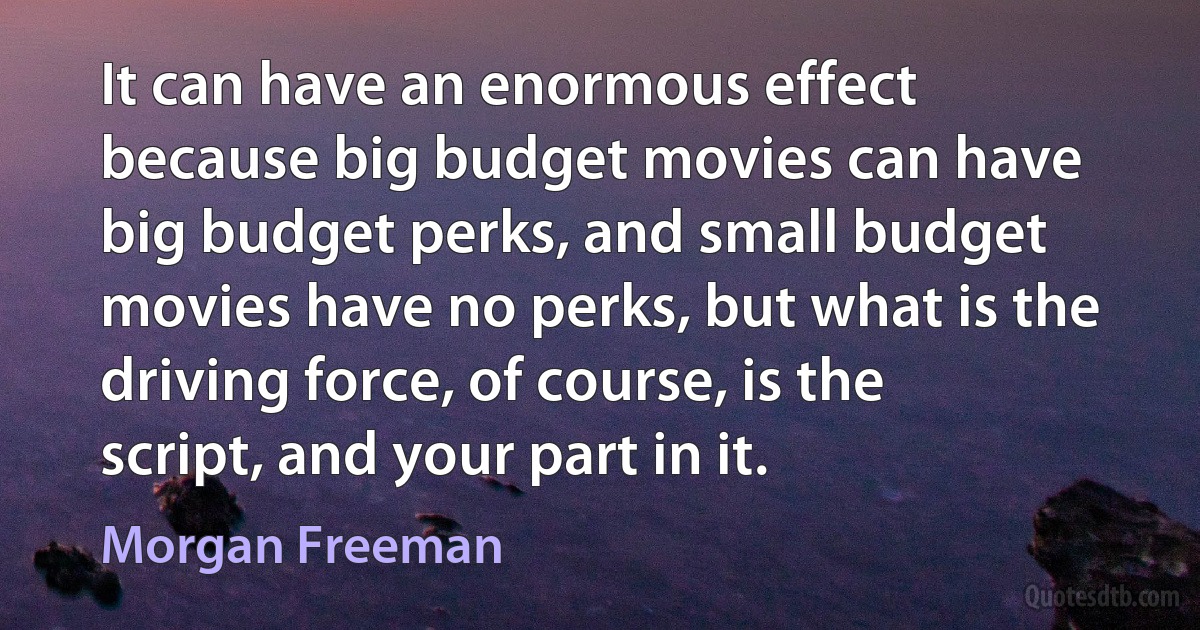 It can have an enormous effect because big budget movies can have big budget perks, and small budget movies have no perks, but what is the driving force, of course, is the script, and your part in it. (Morgan Freeman)