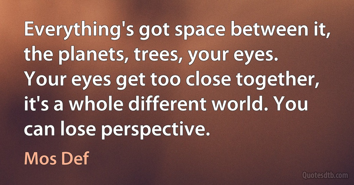 Everything's got space between it, the planets, trees, your eyes. Your eyes get too close together, it's a whole different world. You can lose perspective. (Mos Def)