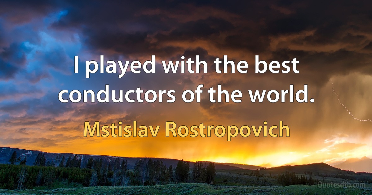 I played with the best
conductors of the world. (Mstislav Rostropovich)