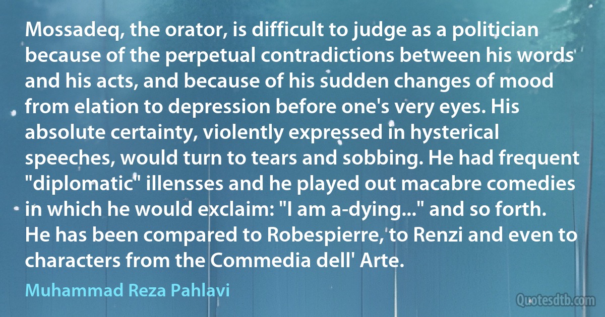 Mossadeq, the orator, is difficult to judge as a politician because of the perpetual contradictions between his words and his acts, and because of his sudden changes of mood from elation to depression before one's very eyes. His absolute certainty, violently expressed in hysterical speeches, would turn to tears and sobbing. He had frequent "diplomatic" illensses and he played out macabre comedies in which he would exclaim: "I am a-dying..." and so forth. He has been compared to Robespierre, to Renzi and even to characters from the Commedia dell' Arte. (Muhammad Reza Pahlavi)