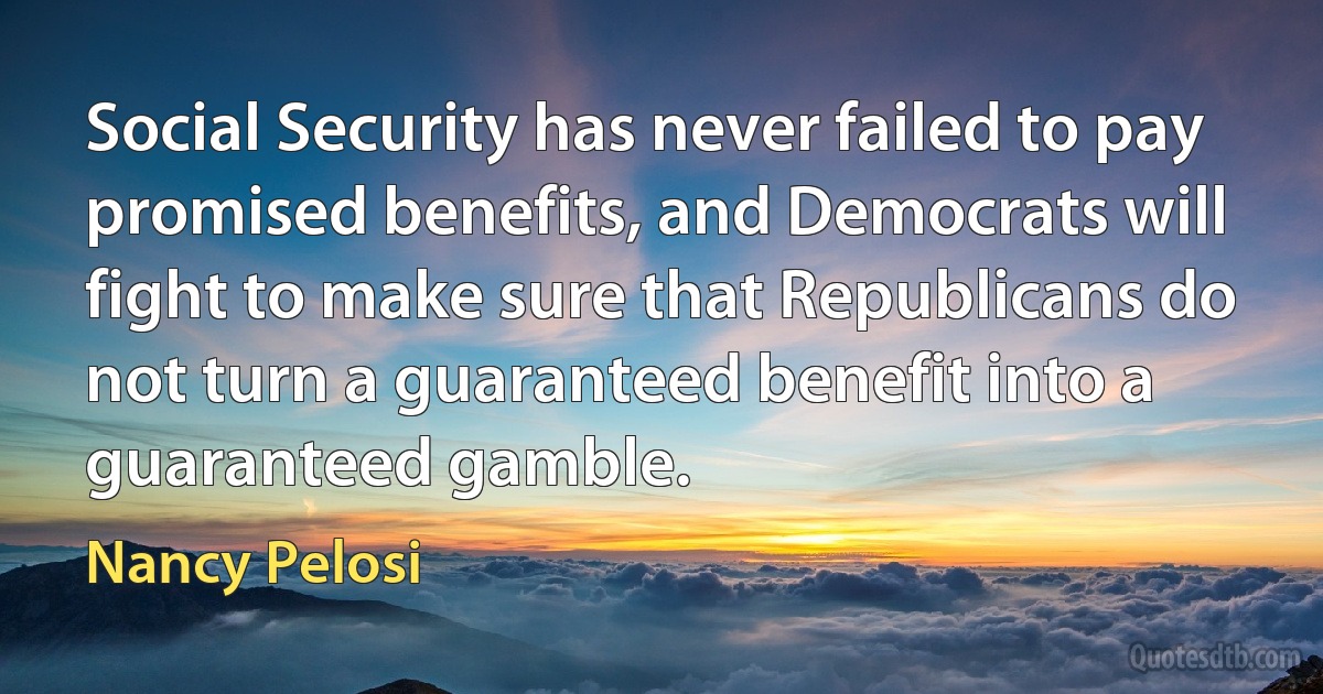 Social Security has never failed to pay promised benefits, and Democrats will fight to make sure that Republicans do not turn a guaranteed benefit into a guaranteed gamble. (Nancy Pelosi)