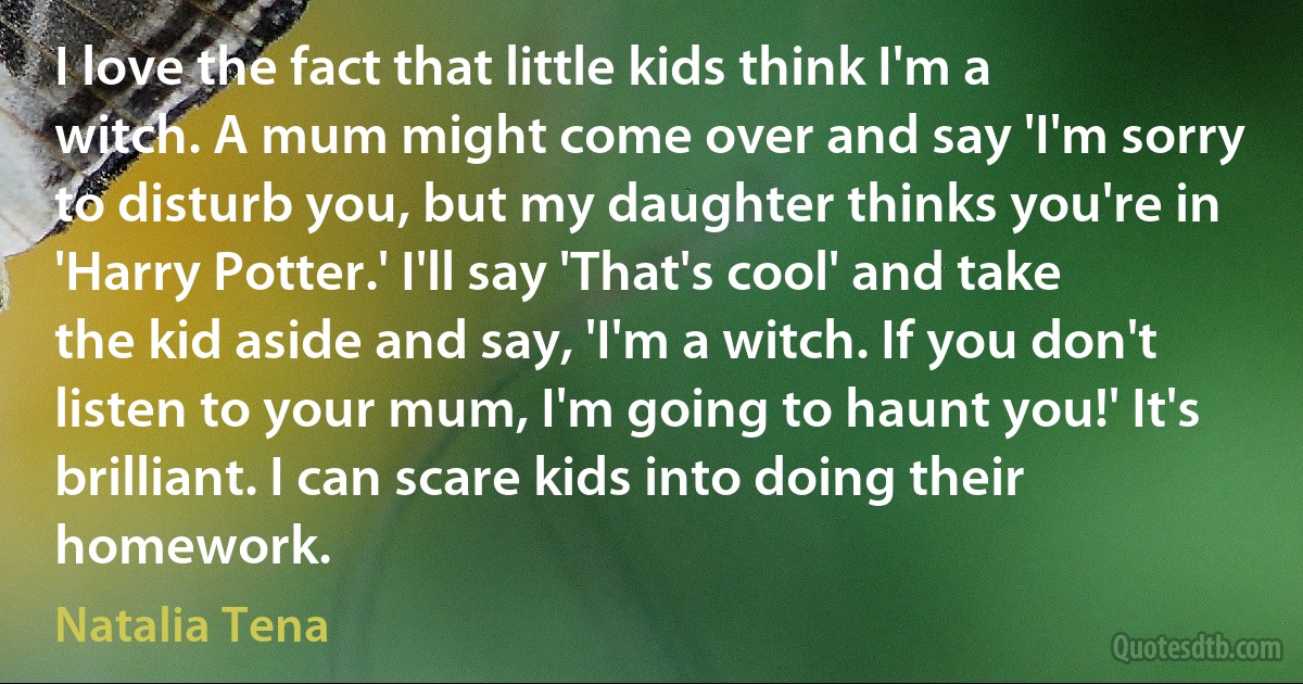 I love the fact that little kids think I'm a witch. A mum might come over and say 'I'm sorry to disturb you, but my daughter thinks you're in 'Harry Potter.' I'll say 'That's cool' and take the kid aside and say, 'I'm a witch. If you don't listen to your mum, I'm going to haunt you!' It's brilliant. I can scare kids into doing their homework. (Natalia Tena)