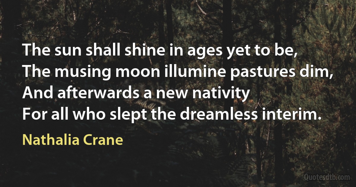 The sun shall shine in ages yet to be,
The musing moon illumine pastures dim,
And afterwards a new nativity
For all who slept the dreamless interim. (Nathalia Crane)