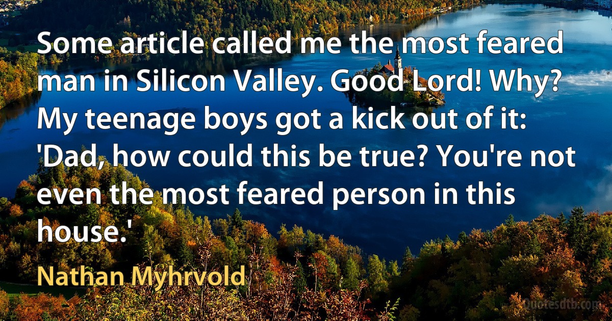 Some article called me the most feared man in Silicon Valley. Good Lord! Why? My teenage boys got a kick out of it: 'Dad, how could this be true? You're not even the most feared person in this house.' (Nathan Myhrvold)