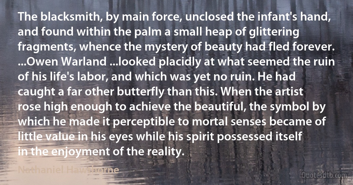 The blacksmith, by main force, unclosed the infant's hand, and found within the palm a small heap of glittering fragments, whence the mystery of beauty had fled forever. ...Owen Warland ...looked placidly at what seemed the ruin of his life's labor, and which was yet no ruin. He had caught a far other butterfly than this. When the artist rose high enough to achieve the beautiful, the symbol by which he made it perceptible to mortal senses became of little value in his eyes while his spirit possessed itself in the enjoyment of the reality. (Nathaniel Hawthorne)