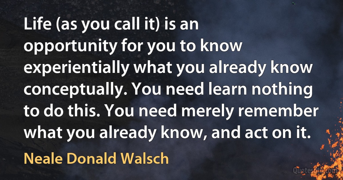 Life (as you call it) is an opportunity for you to know experientially what you already know conceptually. You need learn nothing to do this. You need merely remember what you already know, and act on it. (Neale Donald Walsch)