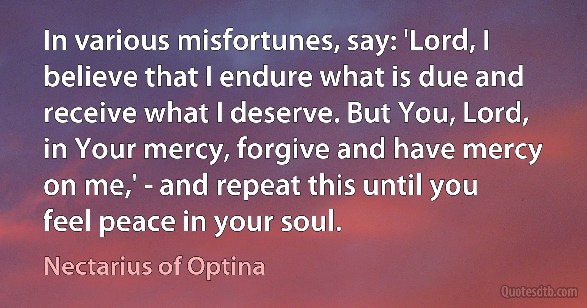 In various misfortunes, say: 'Lord, I believe that I endure what is due and receive what I deserve. But You, Lord, in Your mercy, forgive and have mercy on me,' - and repeat this until you feel peace in your soul. (Nectarius of Optina)