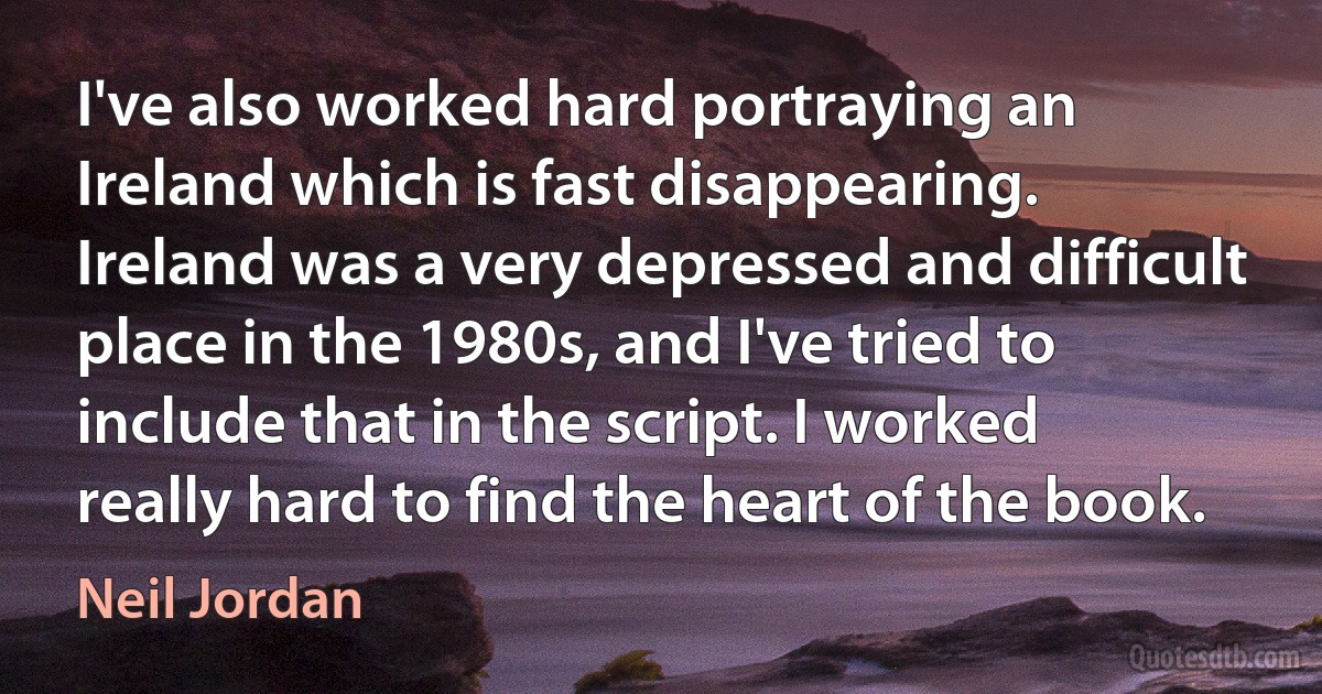 I've also worked hard portraying an Ireland which is fast disappearing. Ireland was a very depressed and difficult place in the 1980s, and I've tried to include that in the script. I worked really hard to find the heart of the book. (Neil Jordan)