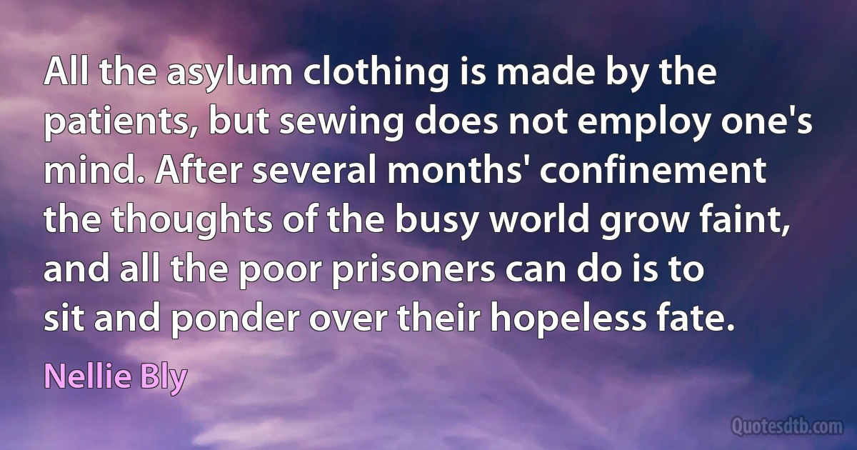 All the asylum clothing is made by the patients, but sewing does not employ one's mind. After several months' confinement the thoughts of the busy world grow faint, and all the poor prisoners can do is to sit and ponder over their hopeless fate. (Nellie Bly)