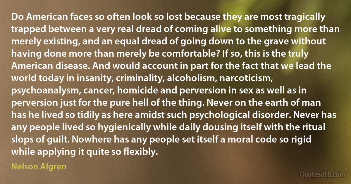 Do American faces so often look so lost because they are most tragically trapped between a very real dread of coming alive to something more than merely existing, and an equal dread of going down to the grave without having done more than merely be comfortable? If so, this is the truly American disease. And would account in part for the fact that we lead the world today in insanity, criminality, alcoholism, narcoticism, psychoanalysm, cancer, homicide and perversion in sex as well as in perversion just for the pure hell of the thing. Never on the earth of man has he lived so tidily as here amidst such psychological disorder. Never has any people lived so hygienically while daily dousing itself with the ritual slops of guilt. Nowhere has any people set itself a moral code so rigid while applying it quite so flexibly. (Nelson Algren)
