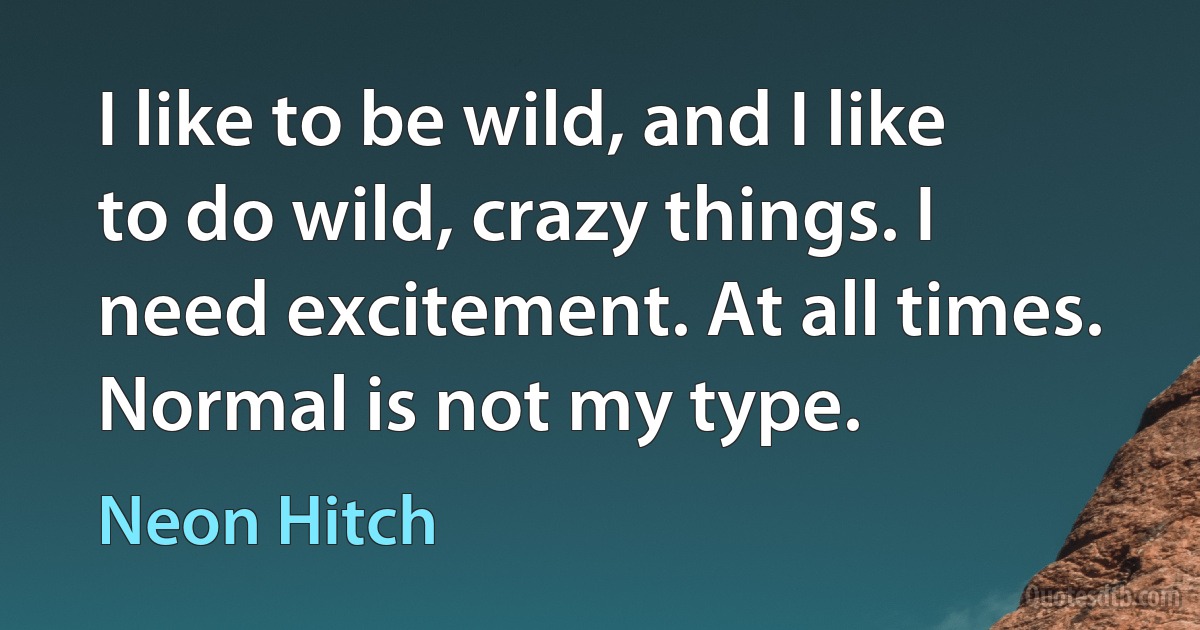 I like to be wild, and I like to do wild, crazy things. I need excitement. At all times. Normal is not my type. (Neon Hitch)