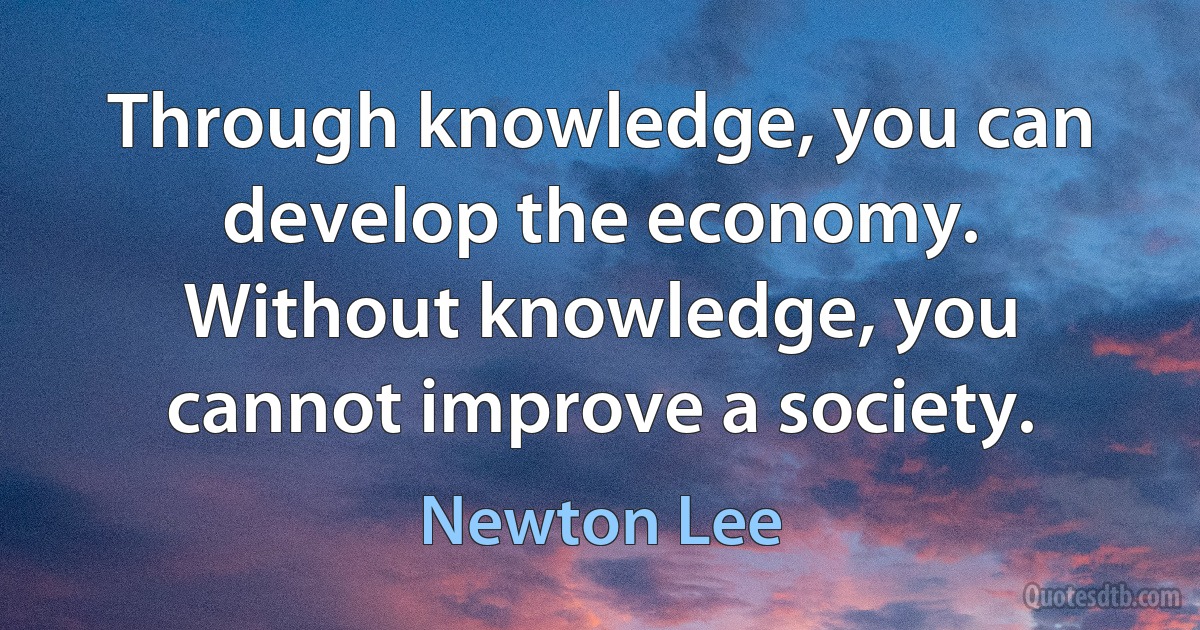 Through knowledge, you can develop the economy. Without knowledge, you cannot improve a society. (Newton Lee)