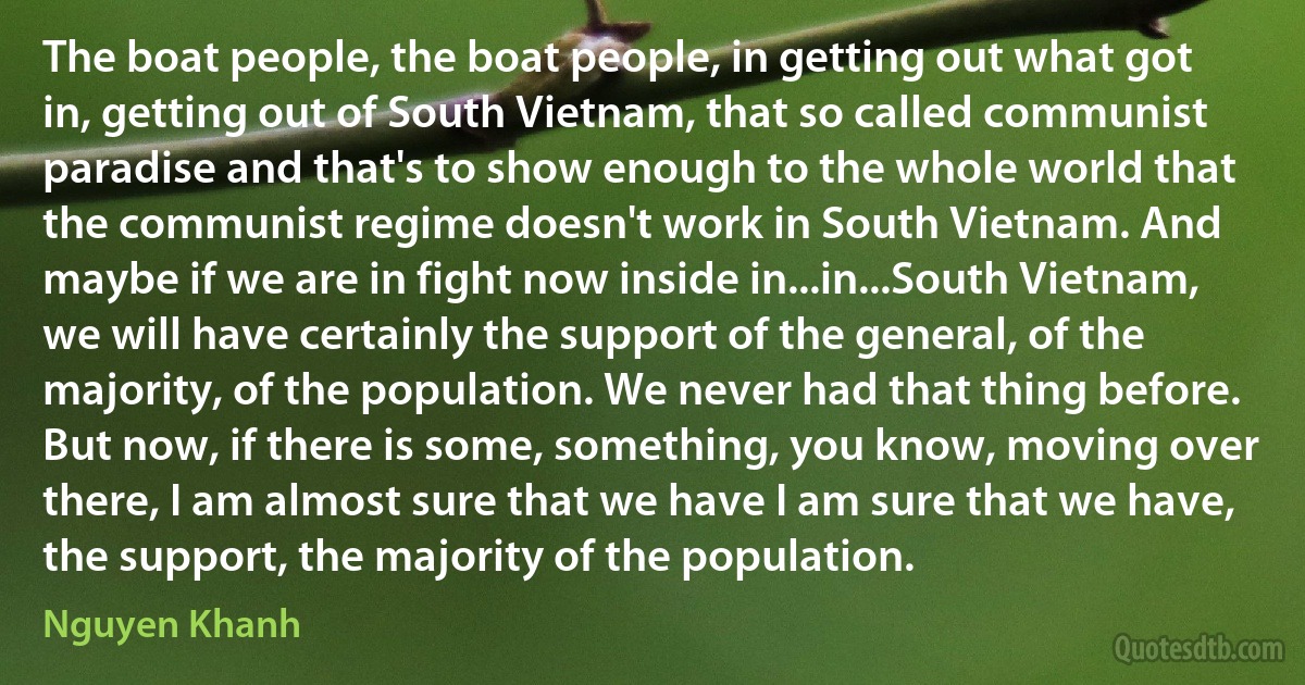 The boat people, the boat people, in getting out what got in, getting out of South Vietnam, that so called communist paradise and that's to show enough to the whole world that the communist regime doesn't work in South Vietnam. And maybe if we are in fight now inside in...in...South Vietnam, we will have certainly the support of the general, of the majority, of the population. We never had that thing before. But now, if there is some, something, you know, moving over there, I am almost sure that we have I am sure that we have, the support, the majority of the population. (Nguyen Khanh)