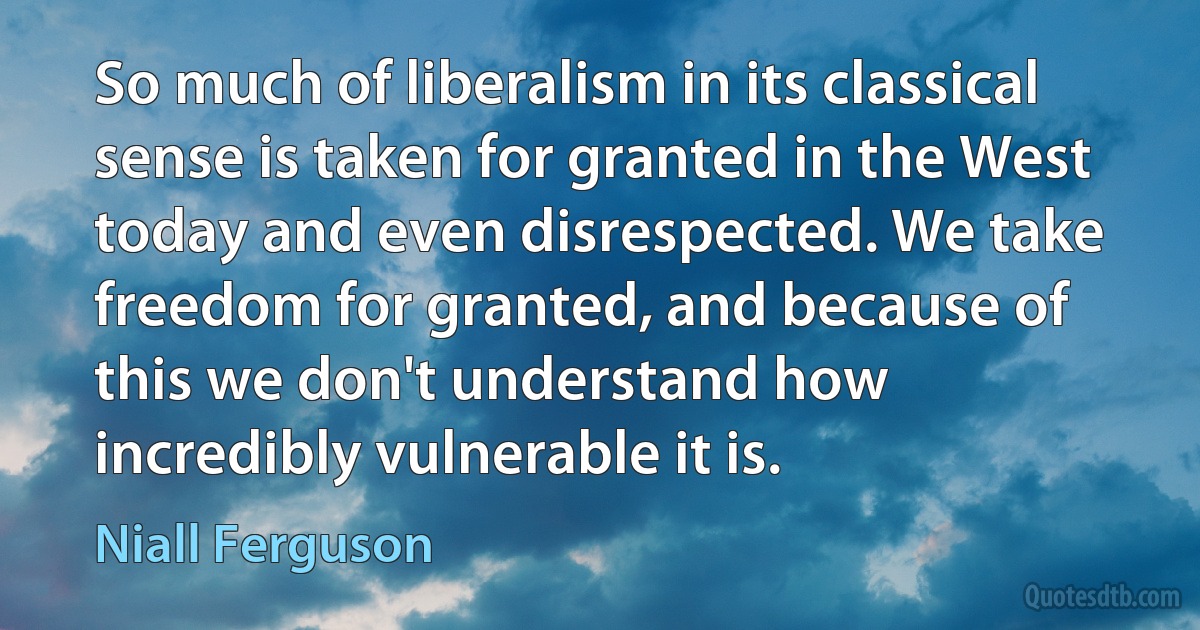 So much of liberalism in its classical sense is taken for granted in the West today and even disrespected. We take freedom for granted, and because of this we don't understand how incredibly vulnerable it is. (Niall Ferguson)