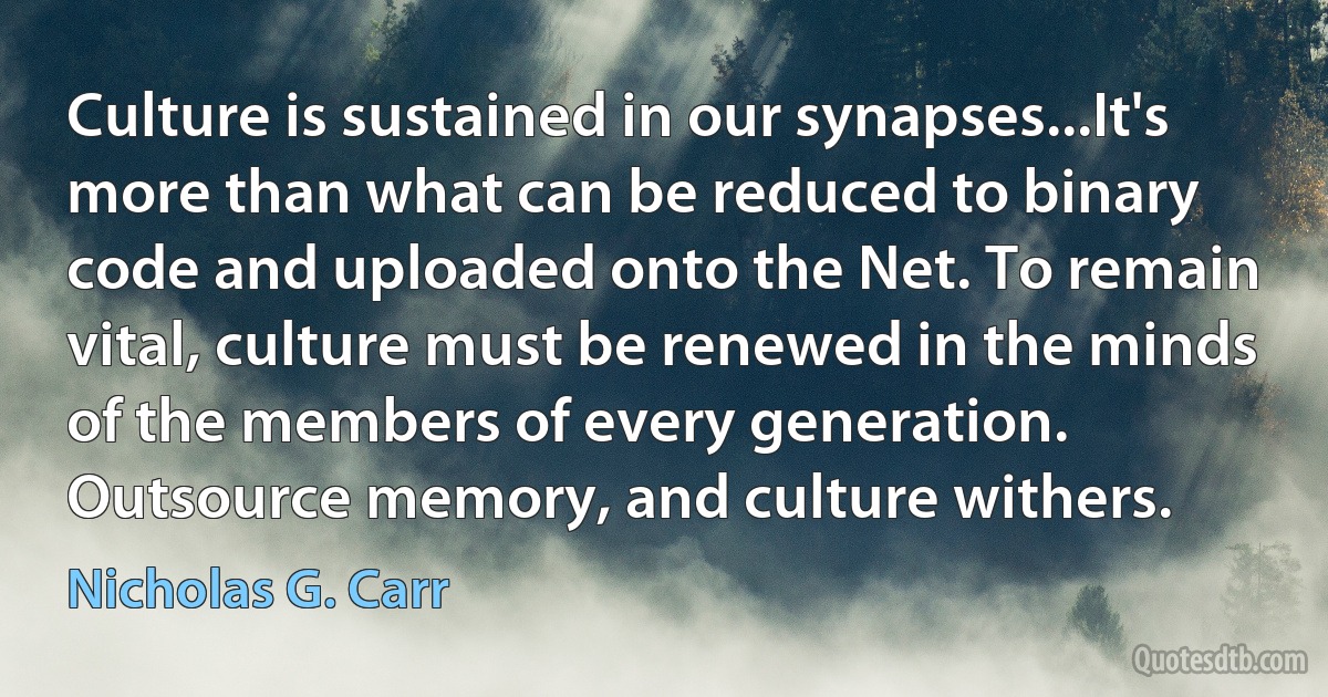 Culture is sustained in our synapses...It's more than what can be reduced to binary code and uploaded onto the Net. To remain vital, culture must be renewed in the minds of the members of every generation. Outsource memory, and culture withers. (Nicholas G. Carr)