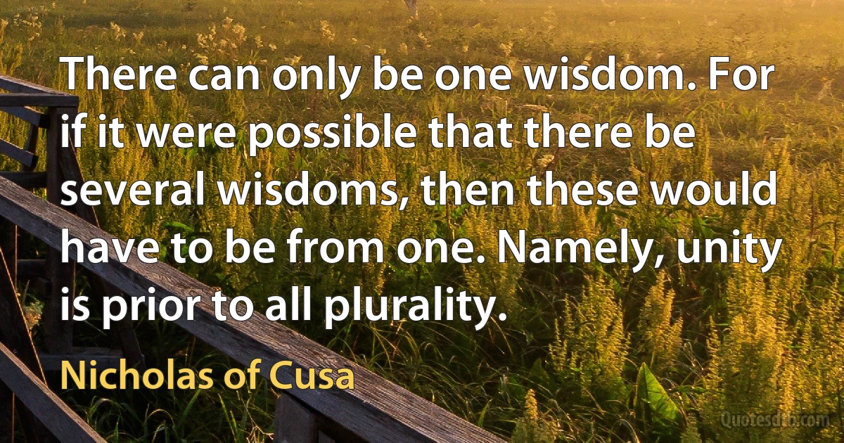 There can only be one wisdom. For if it were possible that there be several wisdoms, then these would have to be from one. Namely, unity is prior to all plurality. (Nicholas of Cusa)