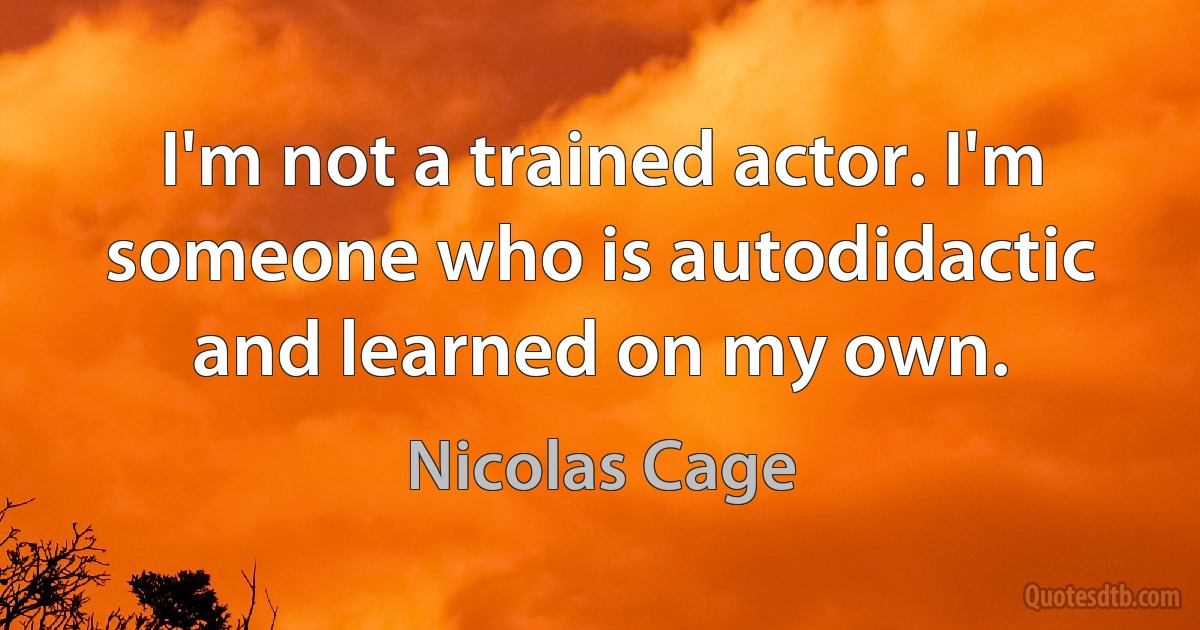 I'm not a trained actor. I'm someone who is autodidactic and learned on my own. (Nicolas Cage)