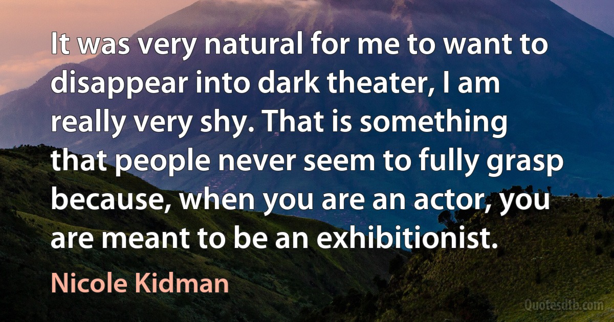 It was very natural for me to want to disappear into dark theater, I am really very shy. That is something that people never seem to fully grasp because, when you are an actor, you are meant to be an exhibitionist. (Nicole Kidman)