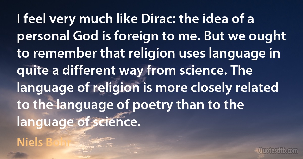 I feel very much like Dirac: the idea of a personal God is foreign to me. But we ought to remember that religion uses language in quite a different way from science. The language of religion is more closely related to the language of poetry than to the language of science. (Niels Bohr)