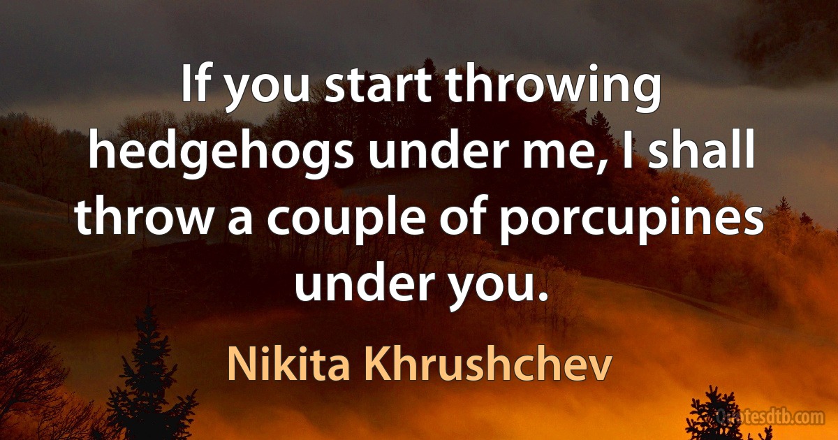 If you start throwing hedgehogs under me, I shall throw a couple of porcupines under you. (Nikita Khrushchev)