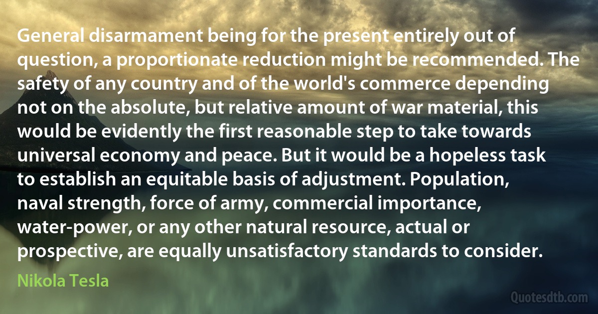 General disarmament being for the present entirely out of question, a proportionate reduction might be recommended. The safety of any country and of the world's commerce depending not on the absolute, but relative amount of war material, this would be evidently the first reasonable step to take towards universal economy and peace. But it would be a hopeless task to establish an equitable basis of adjustment. Population, naval strength, force of army, commercial importance, water-power, or any other natural resource, actual or prospective, are equally unsatisfactory standards to consider. (Nikola Tesla)