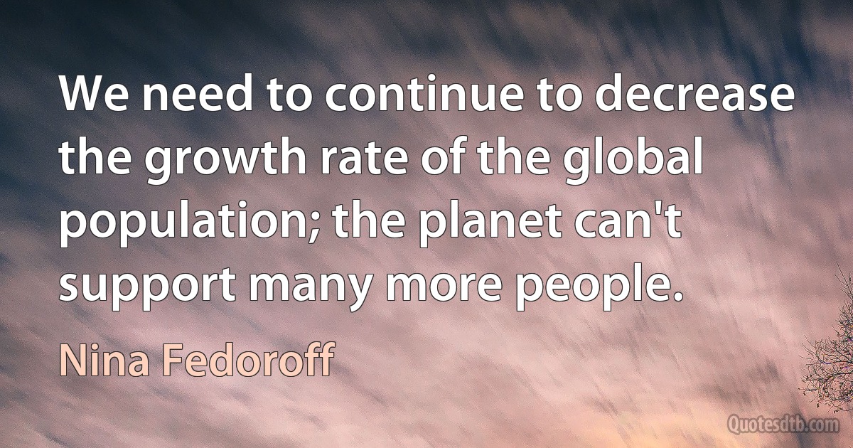 We need to continue to decrease the growth rate of the global population; the planet can't support many more people. (Nina Fedoroff)