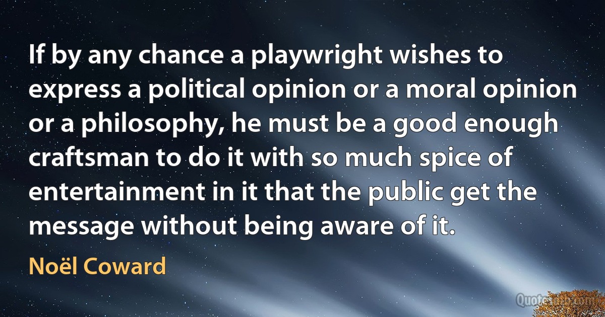 If by any chance a playwright wishes to express a political opinion or a moral opinion or a philosophy, he must be a good enough craftsman to do it with so much spice of entertainment in it that the public get the message without being aware of it. (Noël Coward)