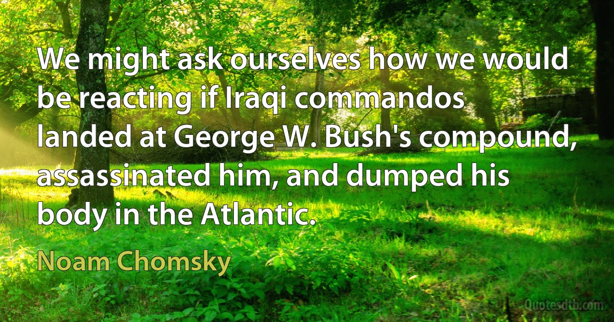 We might ask ourselves how we would be reacting if Iraqi commandos landed at George W. Bush's compound, assassinated him, and dumped his body in the Atlantic. (Noam Chomsky)