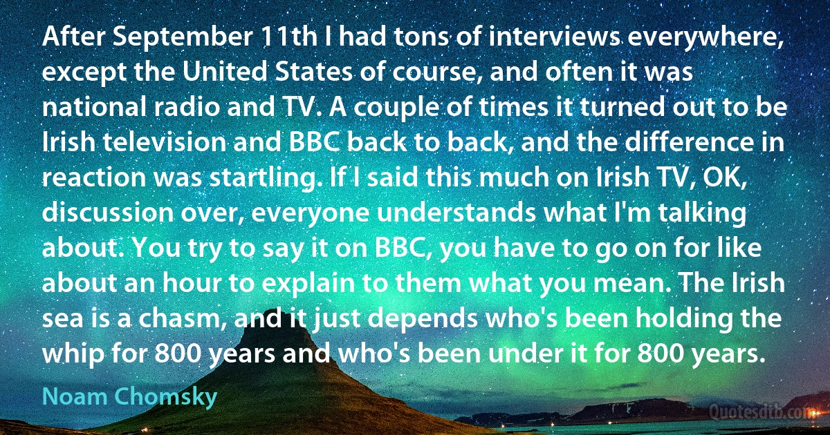 After September 11th I had tons of interviews everywhere, except the United States of course, and often it was national radio and TV. A couple of times it turned out to be Irish television and BBC back to back, and the difference in reaction was startling. If I said this much on Irish TV, OK, discussion over, everyone understands what I'm talking about. You try to say it on BBC, you have to go on for like about an hour to explain to them what you mean. The Irish sea is a chasm, and it just depends who's been holding the whip for 800 years and who's been under it for 800 years. (Noam Chomsky)