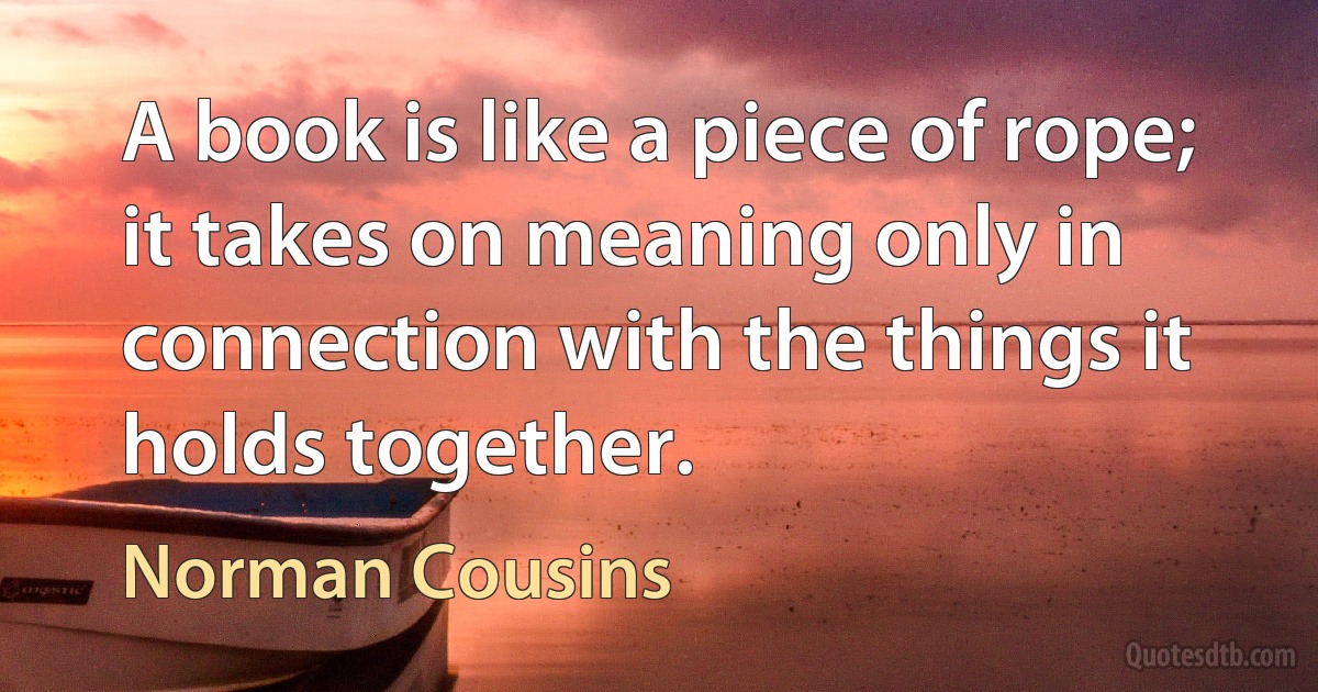 A book is like a piece of rope; it takes on meaning only in connection with the things it holds together. (Norman Cousins)