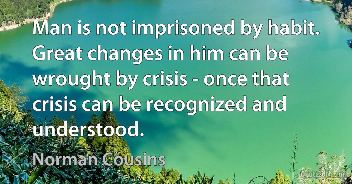 Man is not imprisoned by habit. Great changes in him can be wrought by crisis - once that crisis can be recognized and understood. (Norman Cousins)