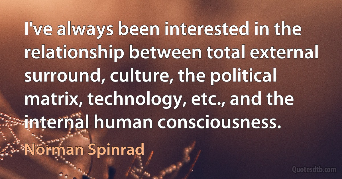 I've always been interested in the relationship between total external surround, culture, the political matrix, technology, etc., and the internal human consciousness. (Norman Spinrad)