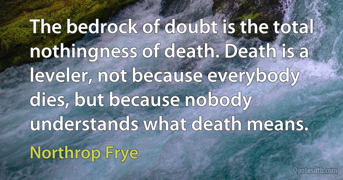 The bedrock of doubt is the total nothingness of death. Death is a leveler, not because everybody dies, but because nobody understands what death means. (Northrop Frye)