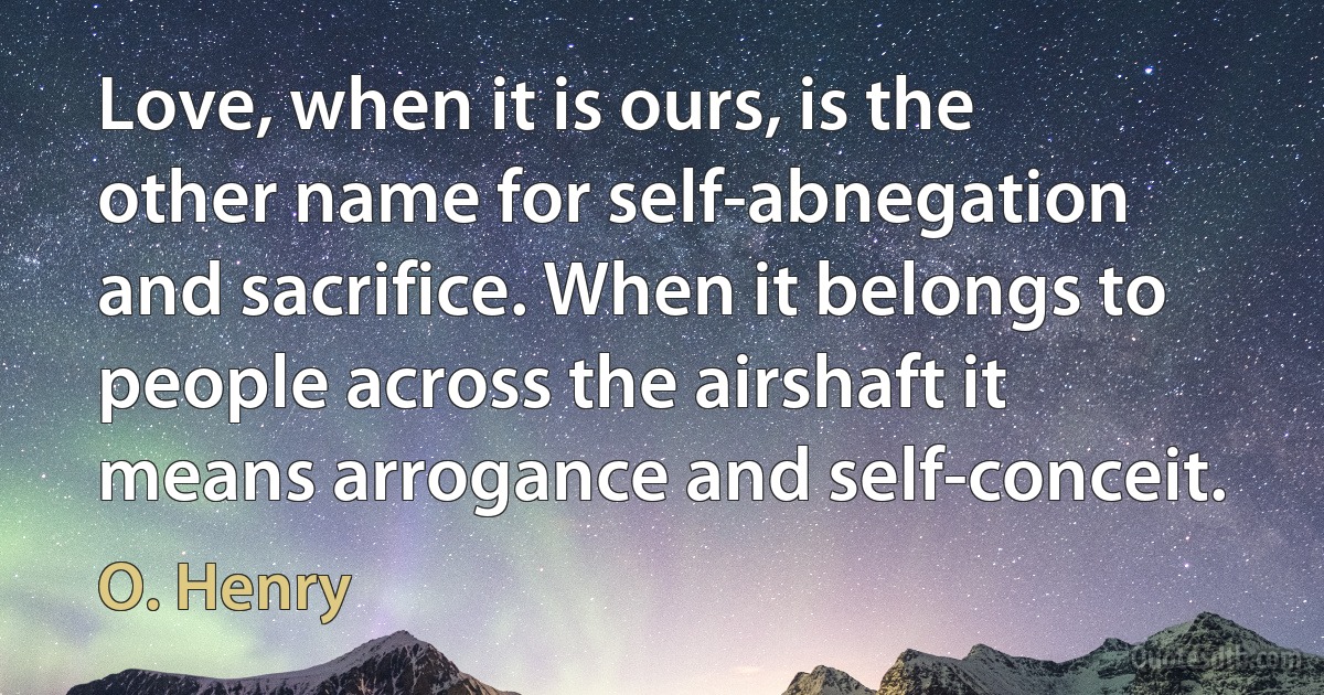 Love, when it is ours, is the other name for self-abnegation and sacrifice. When it belongs to people across the airshaft it means arrogance and self-conceit. (O. Henry)