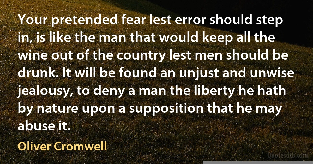 Your pretended fear lest error should step in, is like the man that would keep all the wine out of the country lest men should be drunk. It will be found an unjust and unwise jealousy, to deny a man the liberty he hath by nature upon a supposition that he may abuse it. (Oliver Cromwell)